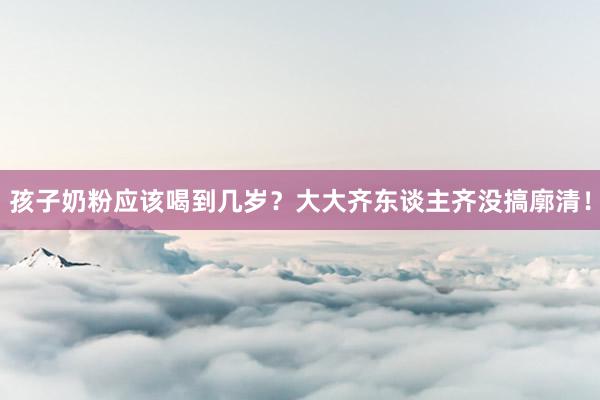孩子奶粉应该喝到几岁？大大齐东谈主齐没搞廓清！